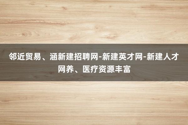 邻近贸易、涵新建招聘网-新建英才网-新建人才网养、医疗资源丰富
